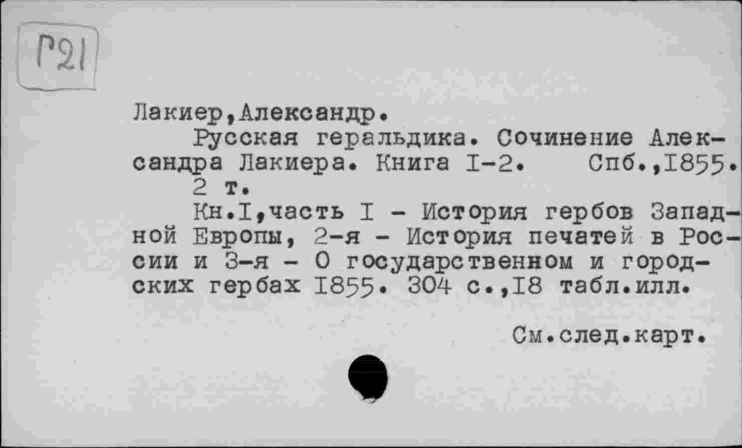 ﻿rsi
Лакиер,Александр.
Русская геральдика. Сочинение Александра Лакиера. Книга 1-2.	Спб.,1855»
2 т.
Кн.1,часть I - История гербов Западной Европы, 2-я - История печатей в России и 3-я - О государственном и городских гербах 1855« 304 с.,18 табл.илл.
См.след.карт